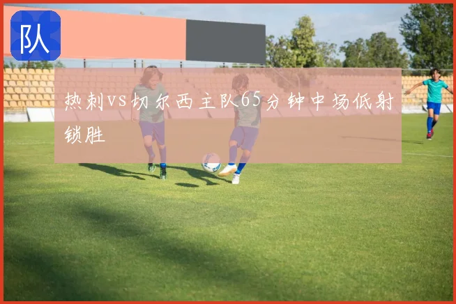 热刺vs切尔西主队65分钟中场低射锁胜